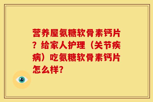 营养屋氨糖软骨素钙片？给家人护理（关节疾病）吃氨糖软骨素钙片怎么样？