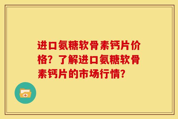 进口氨糖软骨素钙片价格？了解进口氨糖软骨素钙片的市场行情？