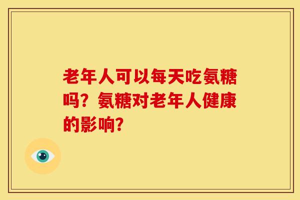 老年人可以每天吃氨糖吗？氨糖对老年人健康的影响？