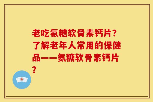 老吃氨糖软骨素钙片？了解老年人常用的保健品——氨糖软骨素钙片？