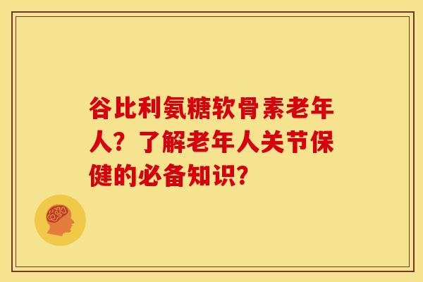 谷比利氨糖软骨素老年人？了解老年人关节保健的必备知识？