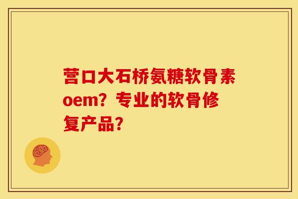 营口大石桥氨糖软骨素oem？专业的软骨修复产品？