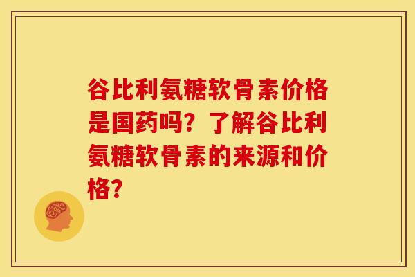 谷比利氨糖软骨素价格是国药吗？了解谷比利氨糖软骨素的来源和价格？