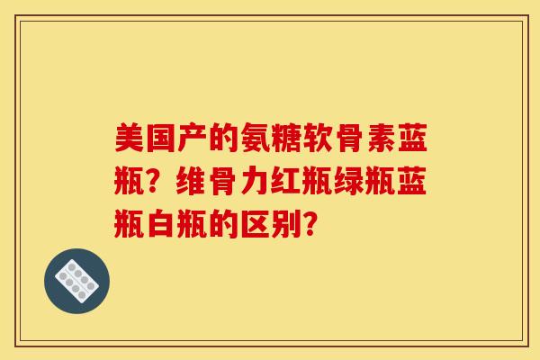 美国产的氨糖软骨素蓝瓶？维骨力红瓶绿瓶蓝瓶白瓶的区别？