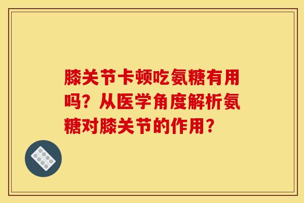 膝关节卡顿吃氨糖有用吗？从医学角度解析氨糖对膝关节的作用？