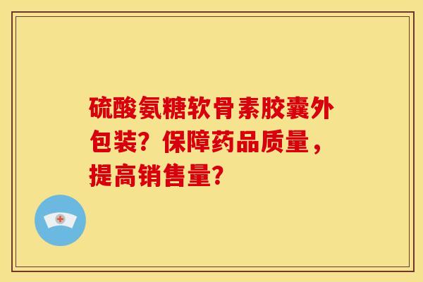 硫酸氨糖软骨素胶囊外包装？保障药品质量，提高销售量？