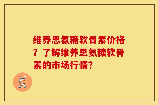 维养思氨糖软骨素价格？了解维养思氨糖软骨素的市场行情？