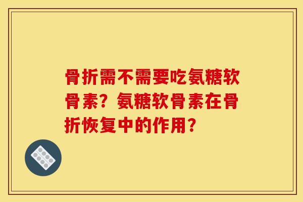 骨折需不需要吃氨糖软骨素？氨糖软骨素在骨折恢复中的作用？