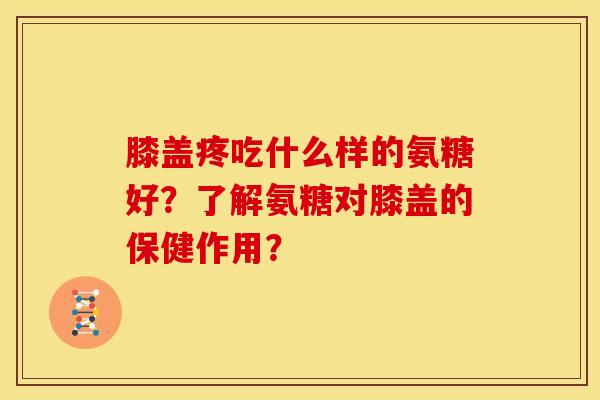 膝盖疼吃什么样的氨糖好？了解氨糖对膝盖的保健作用？