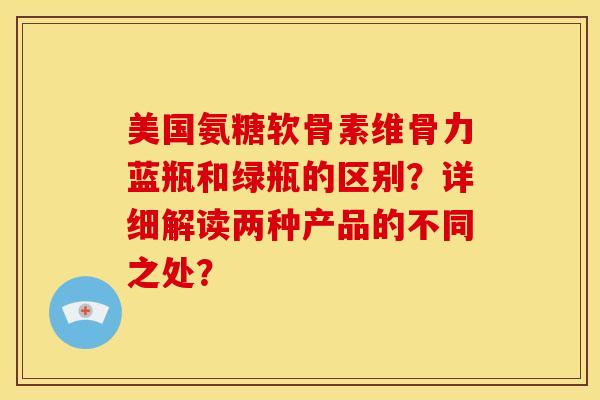 美国氨糖软骨素维骨力蓝瓶和绿瓶的区别？详细解读两种产品的不同之处？