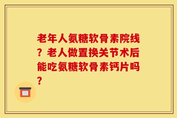 老年人氨糖软骨素院线？老人做置换关节术后能吃氨糖软骨素钙片吗？