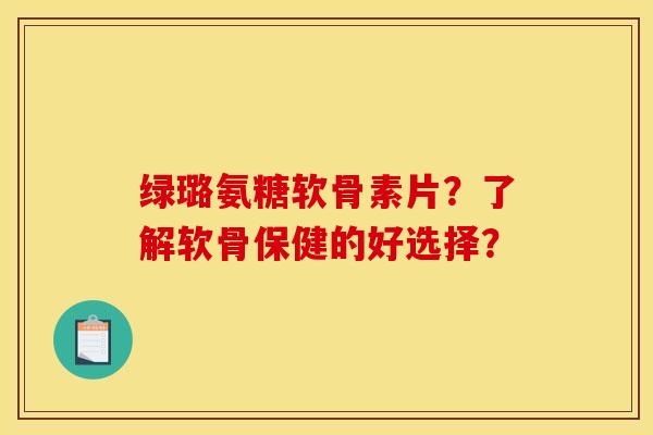 绿璐氨糖软骨素片？了解软骨保健的好选择？