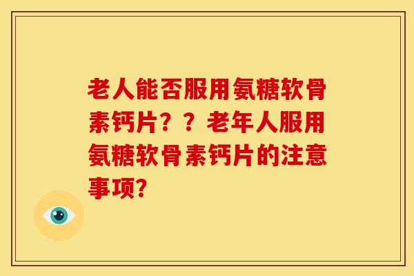 老人能否服用氨糖软骨素钙片？？老年人服用氨糖软骨素钙片的注意事项？