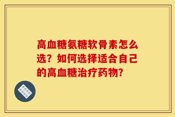 高血糖氨糖软骨素怎么选？如何选择适合自己的高血糖治疗药物？