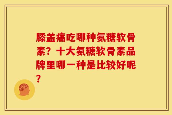 膝盖痛吃哪种氨糖软骨素？十大氨糖软骨素品牌里哪一种是比较好呢？