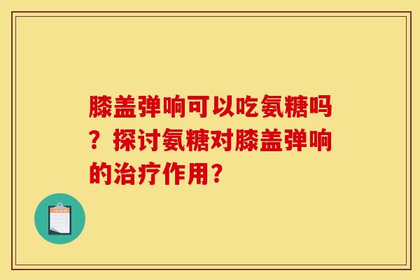 膝盖弹响可以吃氨糖吗？探讨氨糖对膝盖弹响的治疗作用？