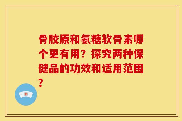 骨胶原和氨糖软骨素哪个更有用？探究两种保健品的功效和适用范围？