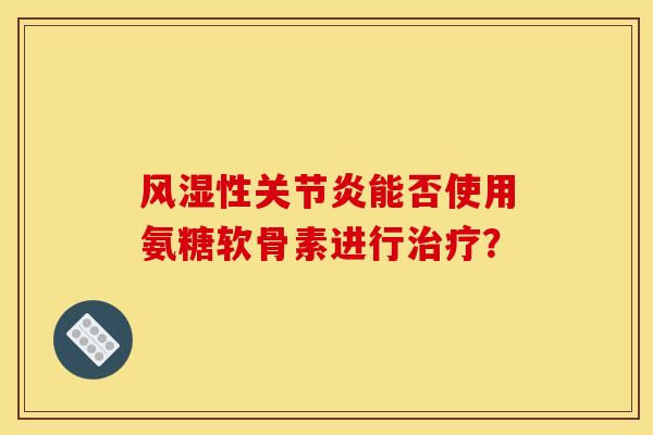 风湿性关节炎能否使用氨糖软骨素进行治疗？