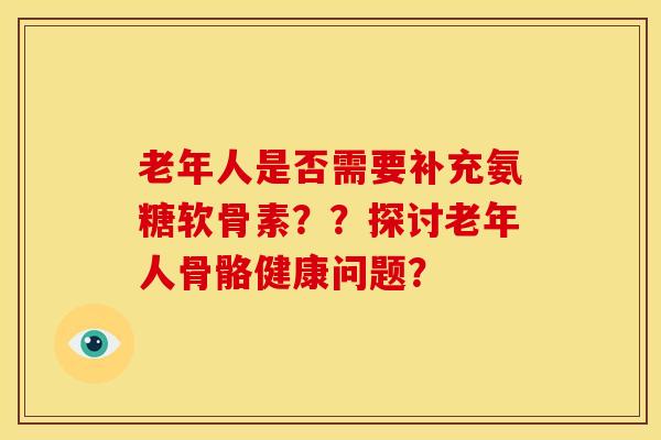 老年人是否需要补充氨糖软骨素？？探讨老年人骨骼健康问题？