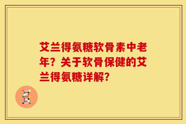 艾兰得氨糖软骨素中老年？关于软骨保健的艾兰得氨糖详解？