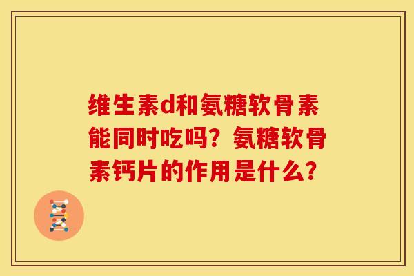 维生素d和氨糖软骨素能同时吃吗？氨糖软骨素钙片的作用是什么？