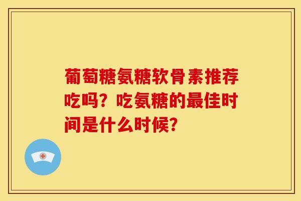 葡萄糖氨糖软骨素推荐吃吗？吃氨糖的最佳时间是什么时候？