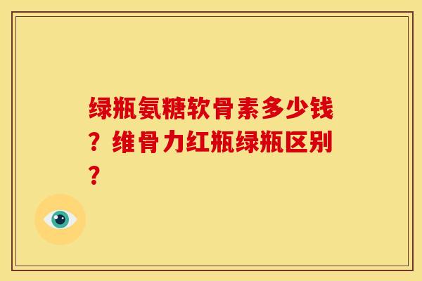 绿瓶氨糖软骨素多少钱？维骨力红瓶绿瓶区别？