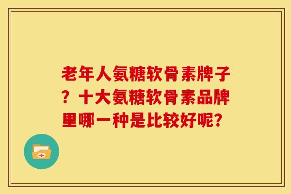 老年人氨糖软骨素牌子？十大氨糖软骨素品牌里哪一种是比较好呢？