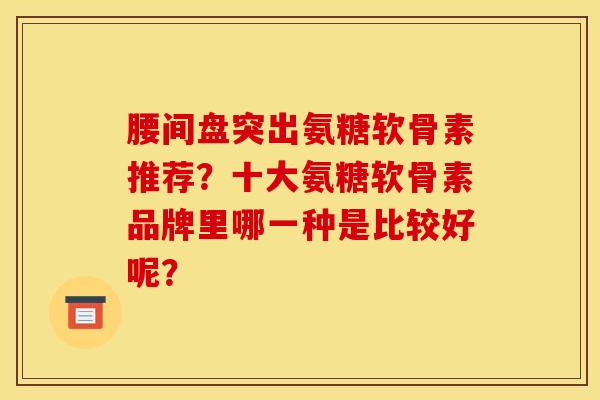 腰间盘突出氨糖软骨素推荐？十大氨糖软骨素品牌里哪一种是比较好呢？