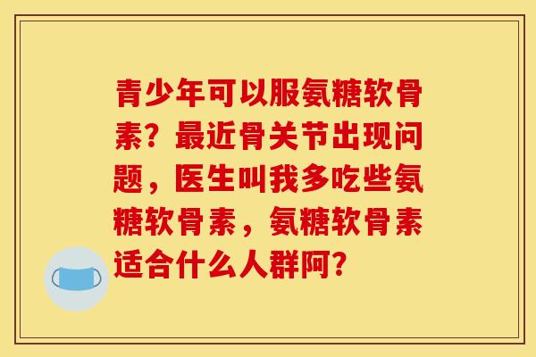 青少年可以服氨糖软骨素？最近骨关节出现问题，医生叫我多吃些氨糖软骨素，氨糖软骨素适合什么人群阿？