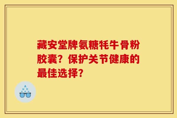 藏安堂牌氨糖牦牛骨粉胶囊？保护关节健康的最佳选择？