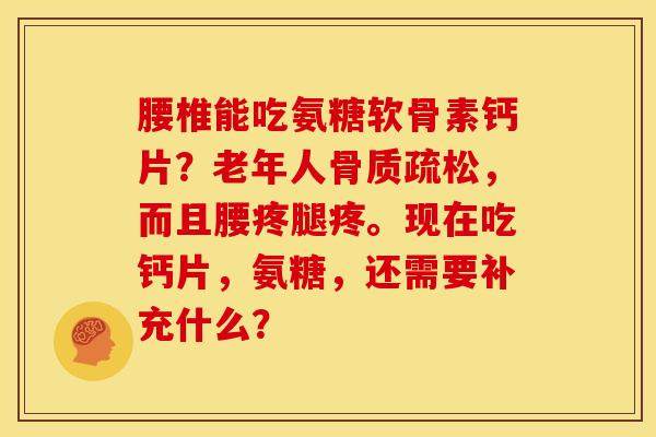 腰椎能吃氨糖软骨素钙片？老年人骨质疏松，而且腰疼腿疼。现在吃钙片，氨糖，还需要补充什么？