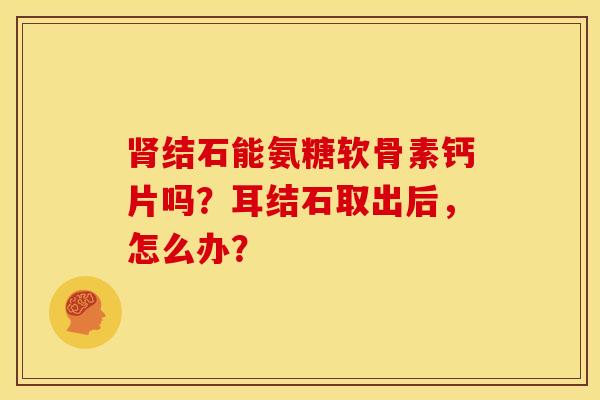 肾结石能氨糖软骨素钙片吗？耳结石取出后，怎么办？