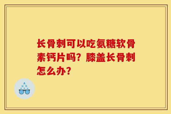 长骨刺可以吃氨糖软骨素钙片吗？膝盖长骨刺怎么办？