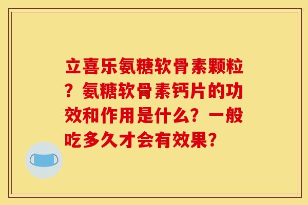 立喜乐氨糖软骨素颗粒？氨糖软骨素钙片的功效和作用是什么？一般吃多久才会有效果？