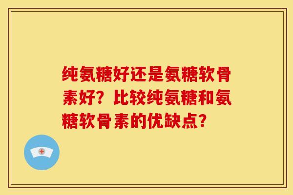 纯氨糖好还是氨糖软骨素好？比较纯氨糖和氨糖软骨素的优缺点？