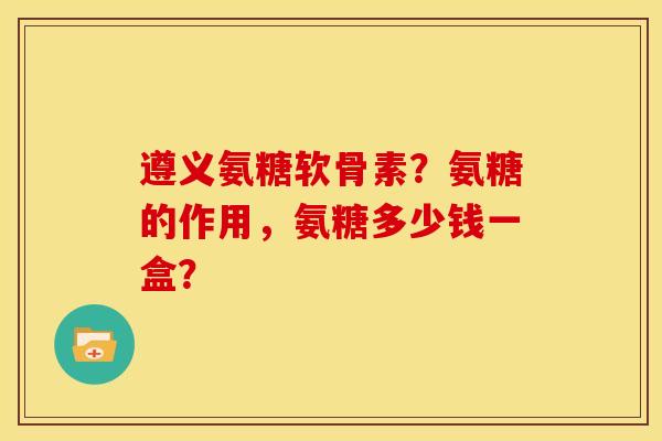 遵义氨糖软骨素？氨糖的作用，氨糖多少钱一盒？