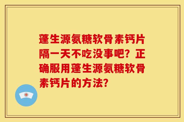 蓬生源氨糖软骨素钙片隔一天不吃没事吧？正确服用蓬生源氨糖软骨素钙片的方法？