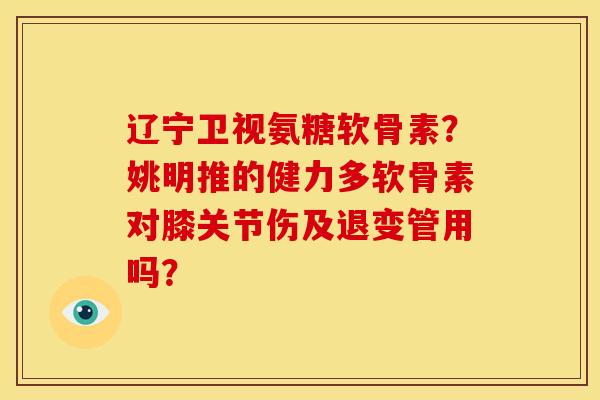 辽宁卫视氨糖软骨素？姚明推的健力多软骨素对膝关节伤及退变管用吗？