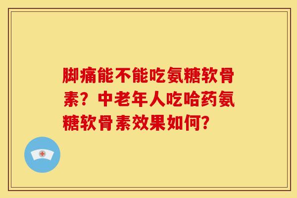 脚痛能不能吃氨糖软骨素？中老年人吃哈药氨糖软骨素效果如何？