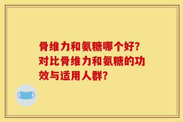 骨维力和氨糖哪个好？对比骨维力和氨糖的功效与适用人群？