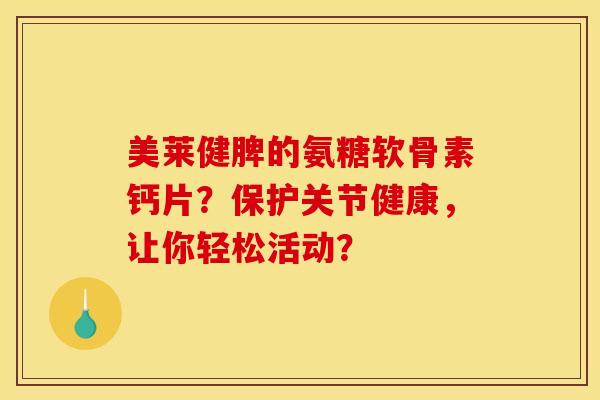 美莱健脾的氨糖软骨素钙片？保护关节健康，让你轻松活动？