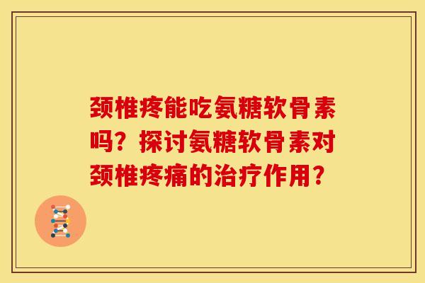 颈椎疼能吃氨糖软骨素吗？探讨氨糖软骨素对颈椎疼痛的治疗作用？