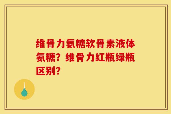 维骨力氨糖软骨素液体氨糖？维骨力红瓶绿瓶区别？