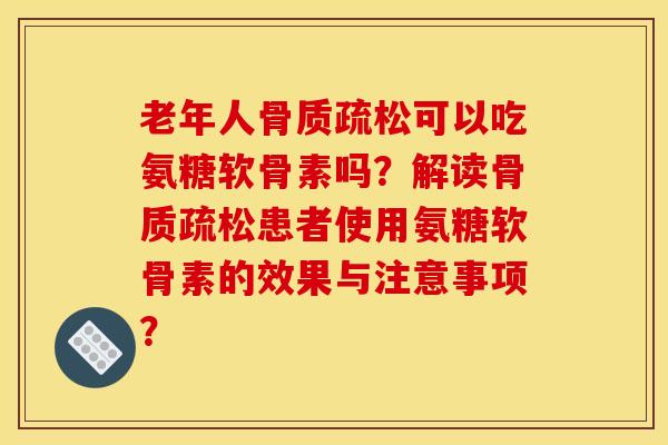 老年人骨质疏松可以吃氨糖软骨素吗？解读骨质疏松患者使用氨糖软骨素的效果与注意事项？