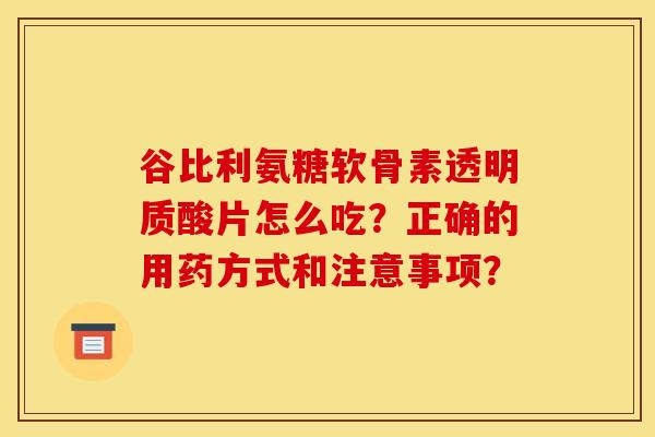 谷比利氨糖软骨素透明质酸片怎么吃？正确的用药方式和注意事项？