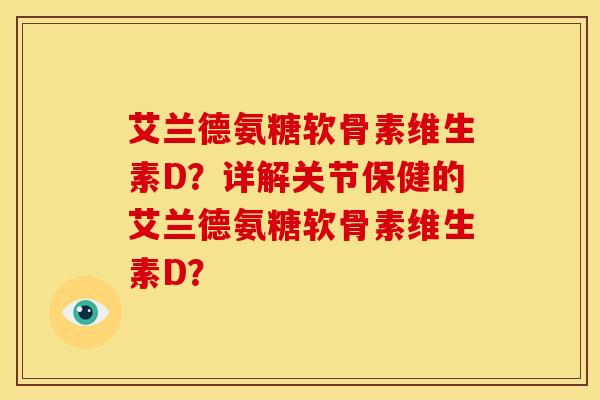 艾兰德氨糖软骨素维生素D？详解关节保健的艾兰德氨糖软骨素维生素D？