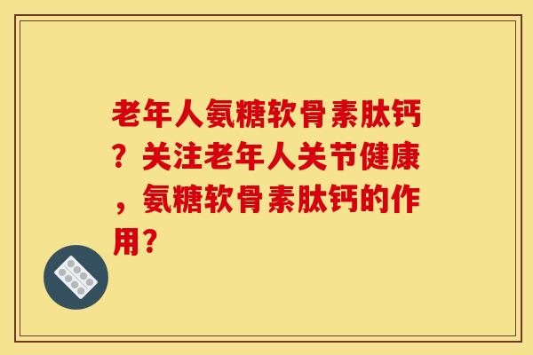 老年人氨糖软骨素肽钙？关注老年人关节健康，氨糖软骨素肽钙的作用？