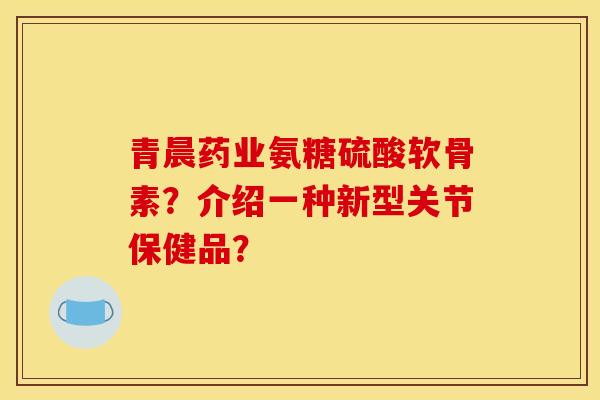 青晨药业氨糖硫酸软骨素？介绍一种新型关节保健品？