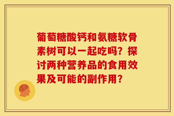 葡萄糖酸钙和氨糖软骨素树可以一起吃吗？探讨两种营养品的食用效果及可能的副作用？